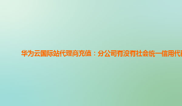 华为云国际站代理商充值：分公司有没有社会统一信用代码