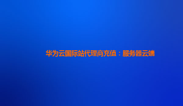 华为云国际站代理商充值：服务器云端