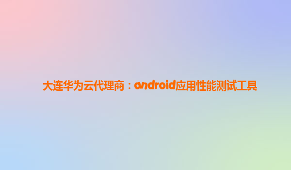 大连华为云代理商：android应用性能测试工具