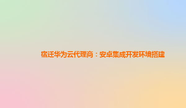 宿迁华为云代理商：安卓集成开发环境搭建