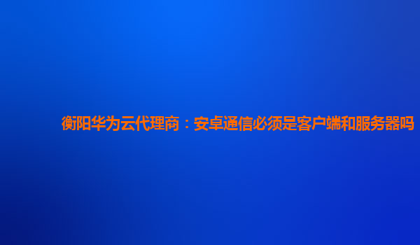 衡阳华为云代理商：安卓通信必须是客户端和服务器吗
