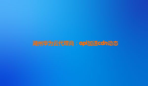 湖州华为云代理商：api加速cdn动态