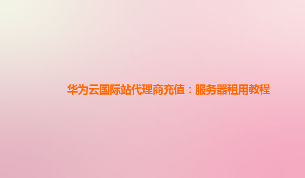 华为云国际站代理商充值：服务器租用教程