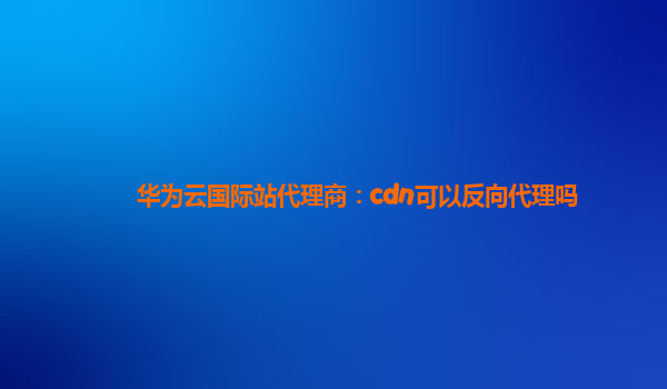 华为云国际站代理商：cdn可以反向代理吗