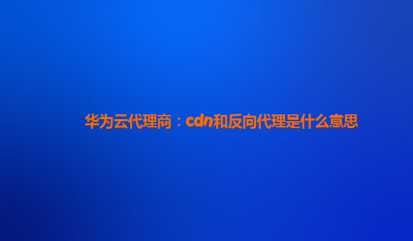 华为云代理商：cdn和反向代理是什么意思