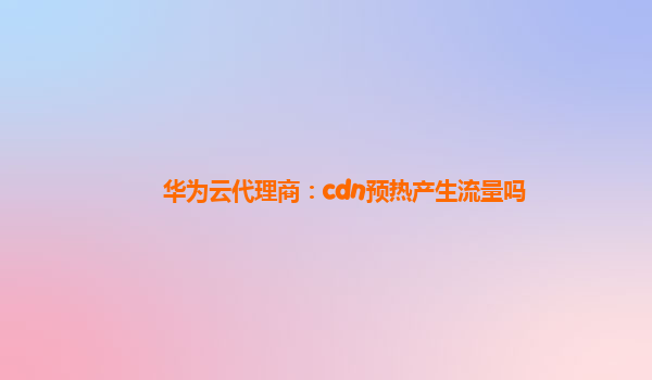 华为云代理商：cdn预热产生流量吗