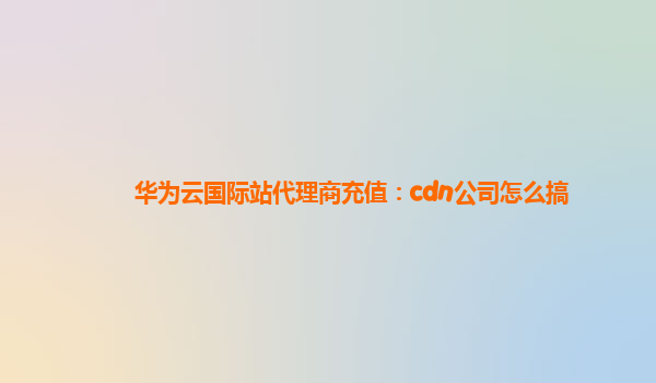 华为云国际站代理商充值：cdn公司怎么搞