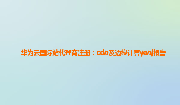 华为云国际站代理商注册：cdn及边缘计算yanj报告