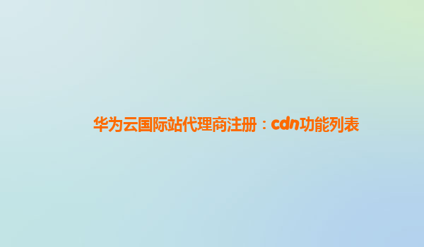 华为云国际站代理商注册：cdn功能列表