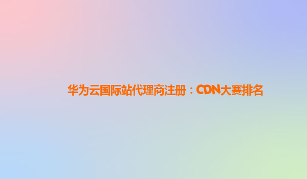 华为云国际站代理商注册：CDN大赛排名