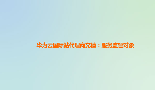 华为云国际站代理商充值：服务监管对象