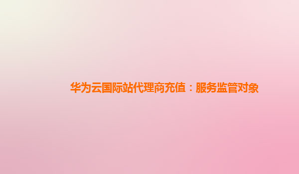 华为云国际站代理商充值：服务监管对象