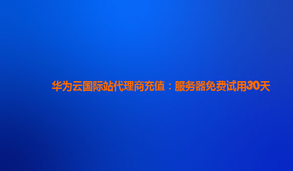 华为云国际站代理商充值：服务器免费试用30天