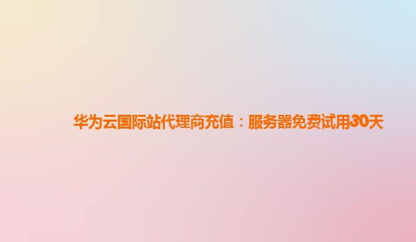 华为云国际站代理商充值：服务器免费试用30天
