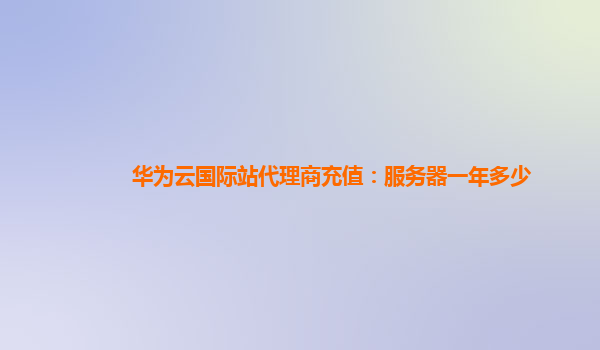 华为云国际站代理商充值：服务器一年多少