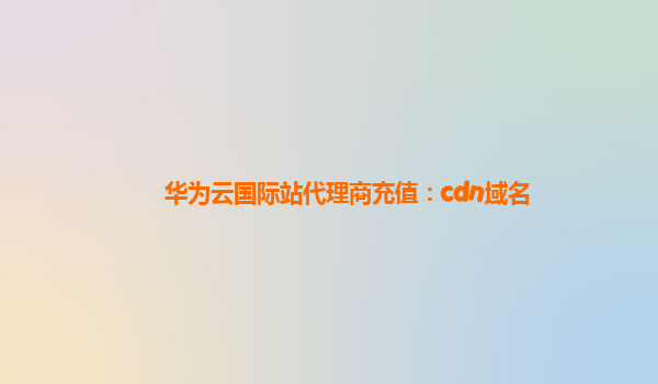 华为云国际站代理商充值：cdn域名