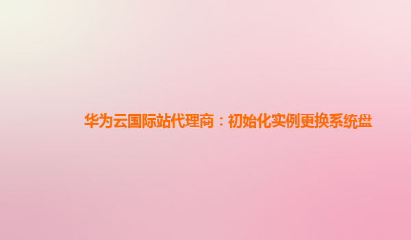 华为云国际站代理商：初始化实例更换系统盘