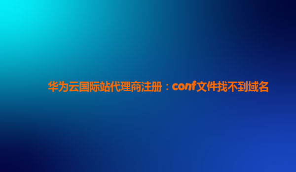 华为云国际站代理商注册：conf文件找不到域名