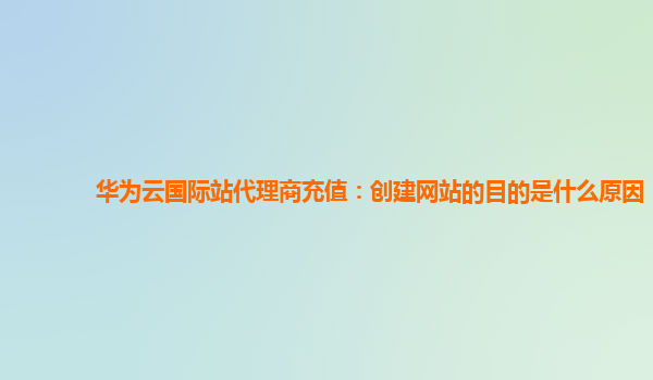 华为云国际站代理商充值：创建网站的目的是什么原因