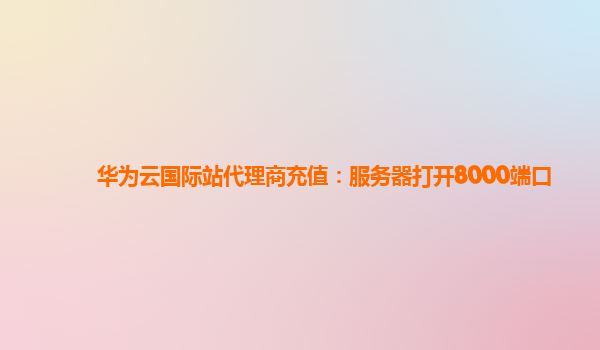 华为云国际站代理商充值：服务器打开8000端口