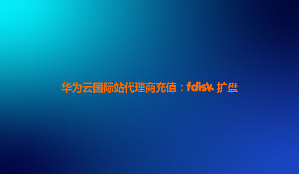 华为云国际站代理商充值：fdisk 扩盘