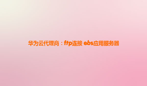 华为云代理商：ftp连接 ebs应用服务器