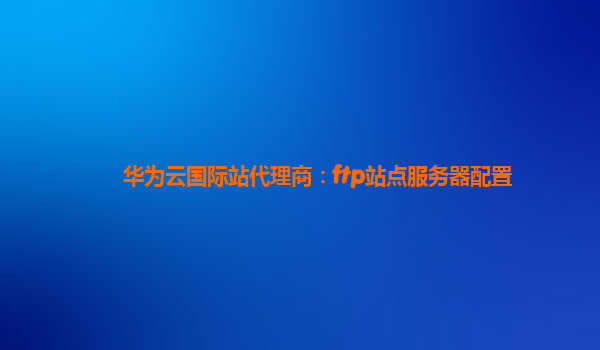 华为云国际站代理商：ftp站点服务器配置