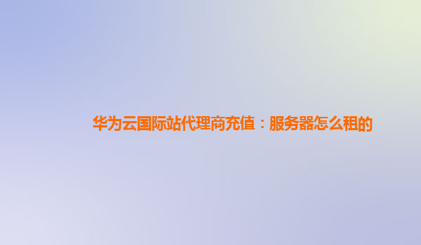 华为云国际站代理商充值：服务器怎么租的
