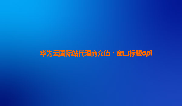 华为云国际站代理商充值：窗口标题api