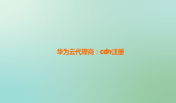 华为云代理商：cdn注册
