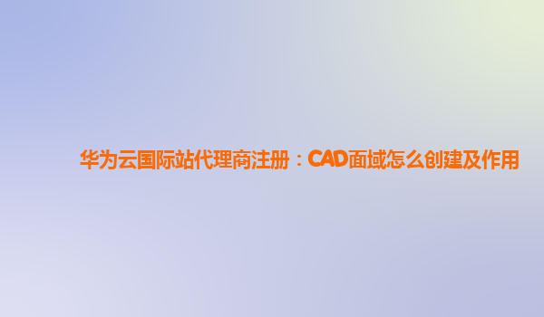 华为云国际站代理商注册：CAD面域怎么创建及作用