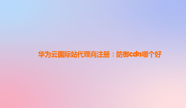 华为云国际站代理商注册：防御cdn哪个好