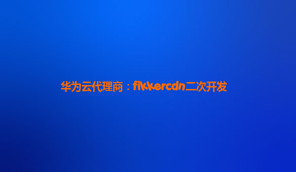 华为云代理商：fikkercdn二次开发