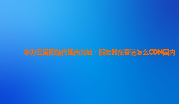 华为云国际站代理商充值：服务器在香港怎么CDN国内