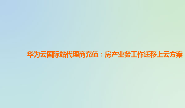 华为云国际站代理商充值：房产业务工作迁移上云方案