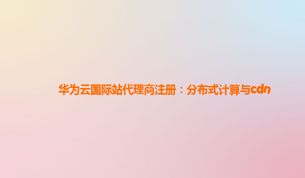 华为云国际站代理商注册：分布式计算与cdn