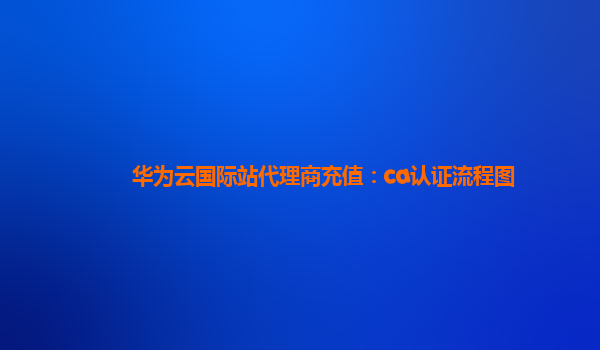 华为云国际站代理商充值：ca认证流程图