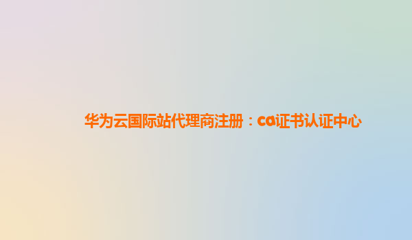 华为云国际站代理商注册：ca证书认证中心