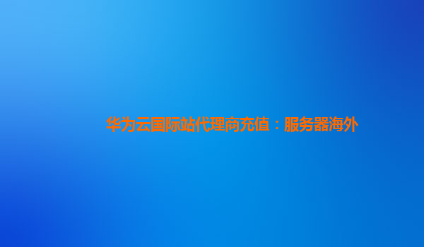 华为云国际站代理商充值：服务器海外