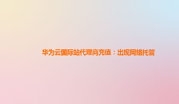 华为云国际站代理商充值：出现网络托管