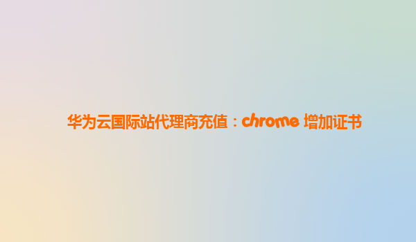 华为云国际站代理商充值：chrome 增加证书