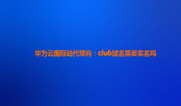 华为云国际站代理商：club域名需要实名吗