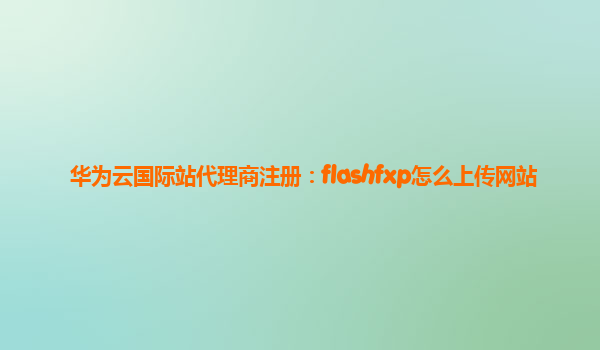 华为云国际站代理商注册：flashfxp怎么上传网站
