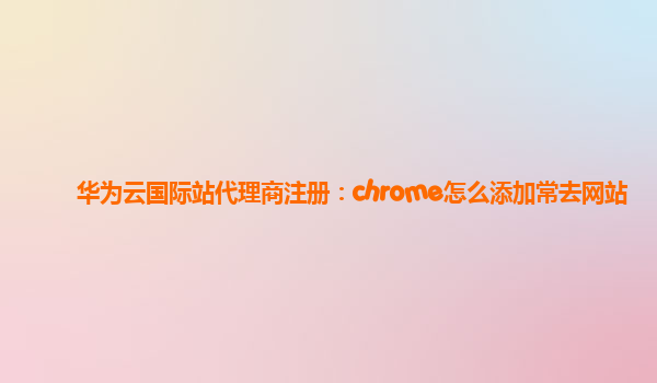 华为云国际站代理商注册：chrome怎么添加常去网站