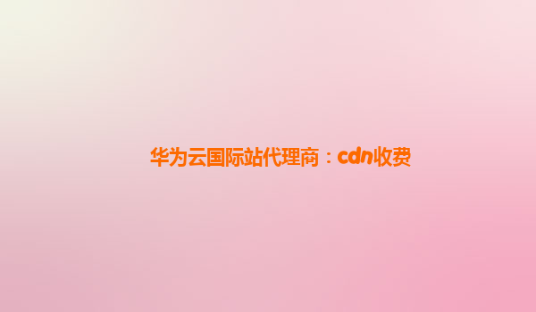 华为云国际站代理商：cdn收费