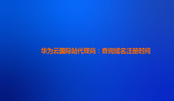 华为云国际站代理商：查询域名注册时间