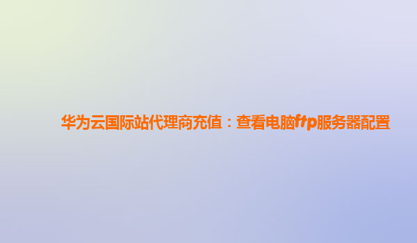 华为云国际站代理商充值：查看电脑ftp服务器配置