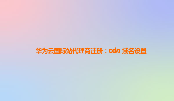 华为云国际站代理商注册：cdn 域名设置