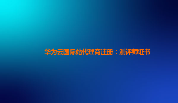 华为云国际站代理商注册：测评师证书