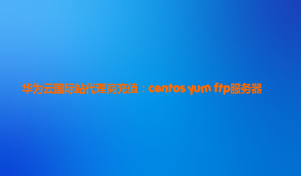 华为云国际站代理商充值：centos yum ftp服务器